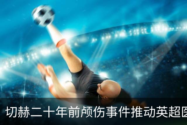 切赫二十年前颅伤事件推动英超医疗保障制度改革